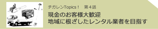 チガレンTopics! 第4話 現金のお客様大歓迎地域に根ざしたレンタル業者を目指す